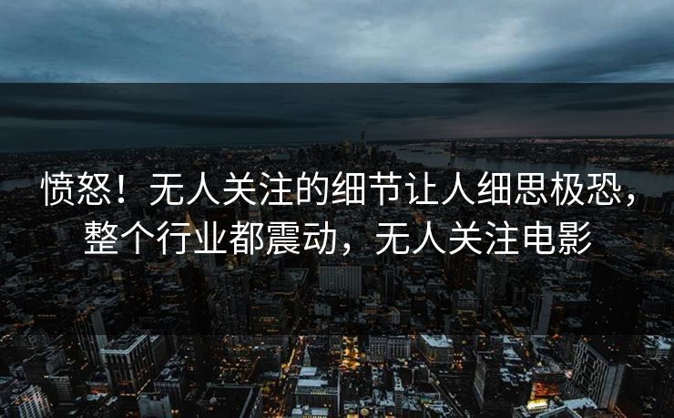 愤怒！无人关注的细节让人细思极恐，整个行业都震动，无人关注电影