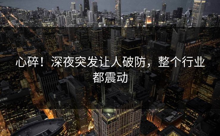 心碎！深夜突发让人破防，整个行业都震动