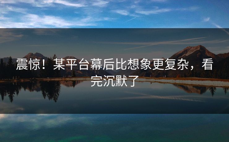 震惊！某平台幕后比想象更复杂，看完沉默了
