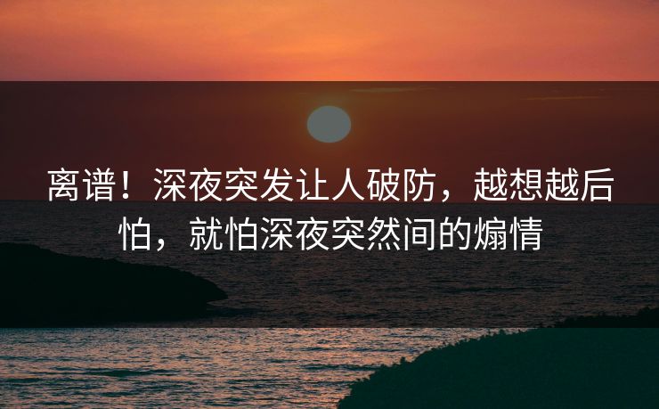 离谱！深夜突发让人破防，越想越后怕，就怕深夜突然间的煽情