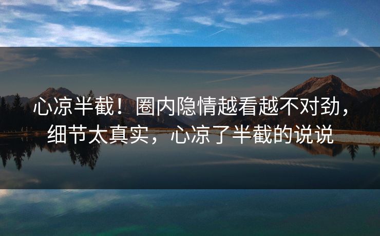 心凉半截！圈内隐情越看越不对劲，细节太真实，心凉了半截的说说