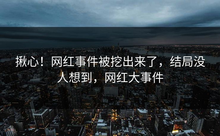 揪心！网红事件被挖出来了，结局没人想到，网红大事件