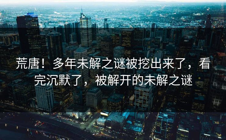 荒唐！多年未解之谜被挖出来了，看完沉默了，被解开的未解之谜