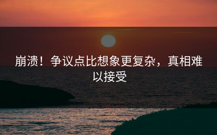 崩溃！争议点比想象更复杂，真相难以接受
