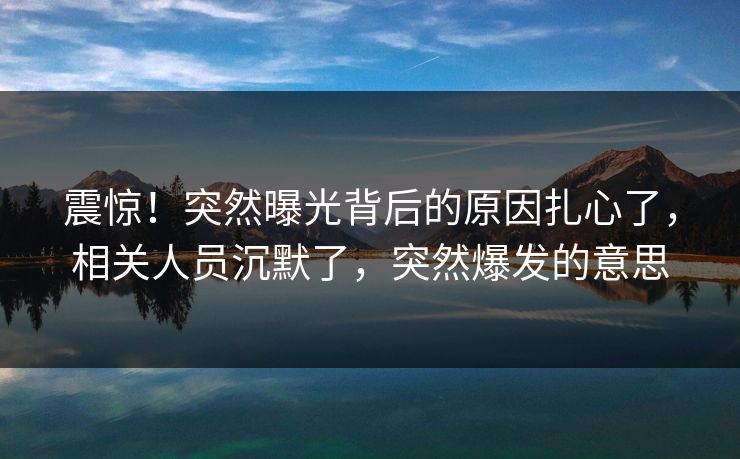 震惊！突然曝光背后的原因扎心了，相关人员沉默了，突然爆发的意思