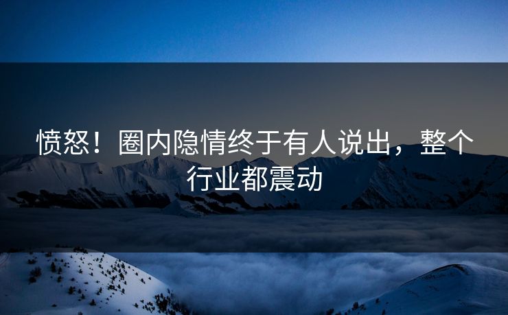 愤怒！圈内隐情终于有人说出，整个行业都震动