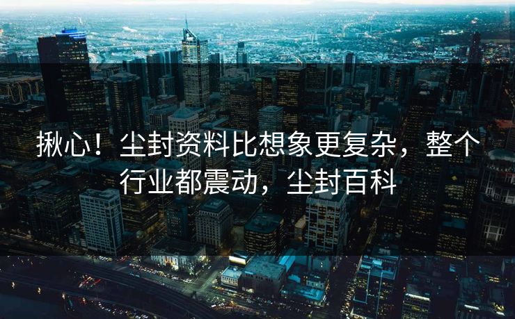 揪心！尘封资料比想象更复杂，整个行业都震动，尘封百科