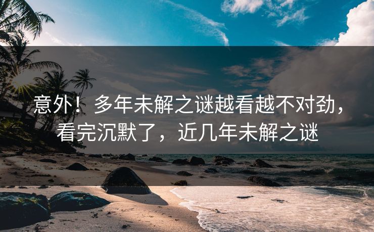 意外！多年未解之谜越看越不对劲，看完沉默了，近几年未解之谜