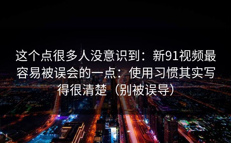 这个点很多人没意识到：新91视频最容易被误会的一点：使用习惯其实写得很清楚（别被误导）