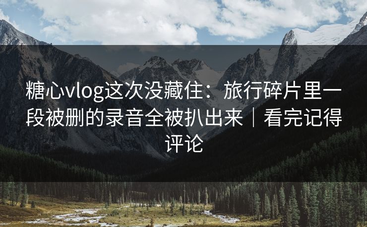 糖心vlog这次没藏住：旅行碎片里一段被删的录音全被扒出来｜看完记得评论