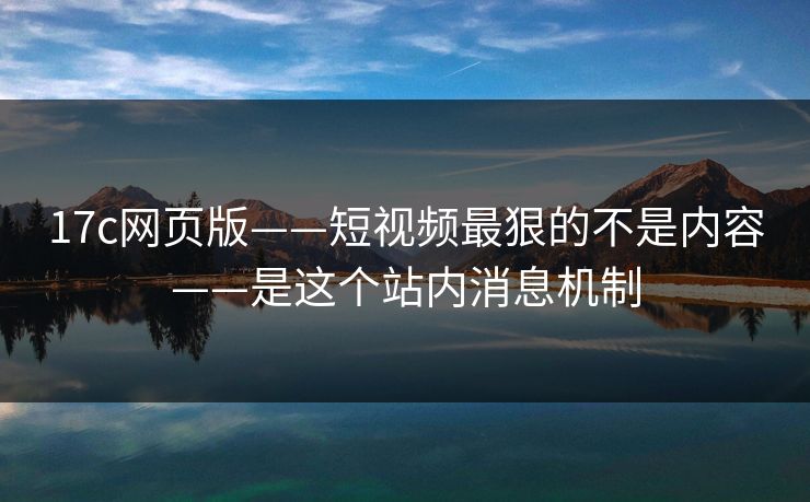 17c网页版——短视频最狠的不是内容——是这个站内消息机制