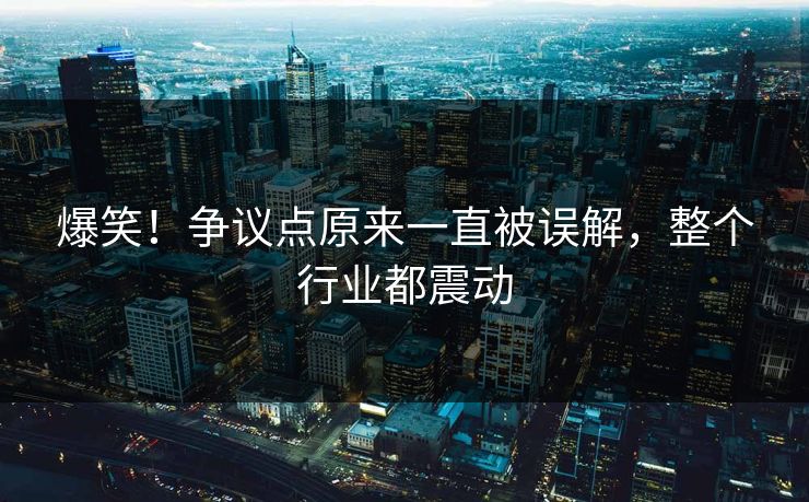 爆笑！争议点原来一直被误解，整个行业都震动