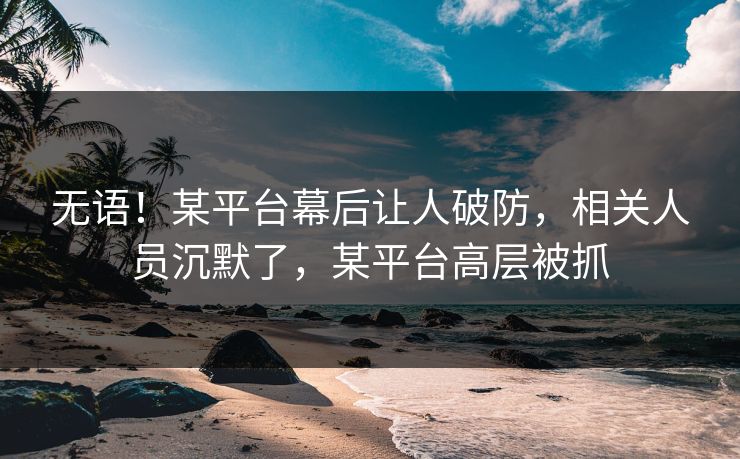 无语！某平台幕后让人破防，相关人员沉默了，某平台高层被抓