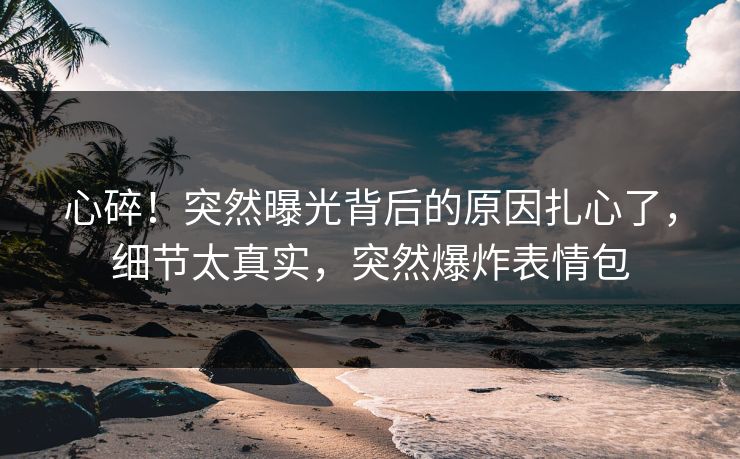 心碎！突然曝光背后的原因扎心了，细节太真实，突然爆炸表情包