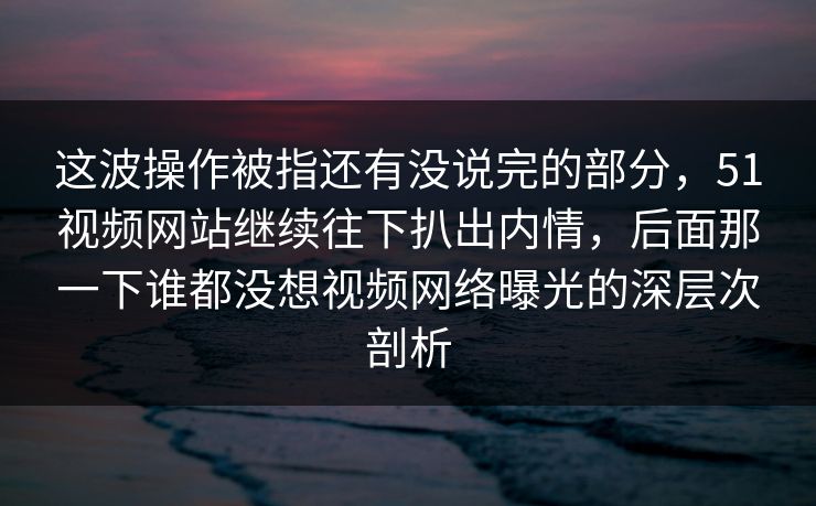 这波操作被指还有没说完的部分，51视频网站继续往下扒出内情，后面那一下谁都没想视频网络曝光的深层次剖析