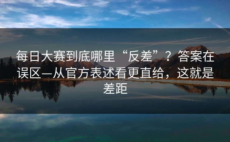 每日大赛到底哪里“反差”？答案在误区—从官方表述看更直给，这就是差距