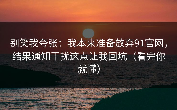 别笑我夸张：我本来准备放弃91官网，结果通知干扰这点让我回坑（看完你就懂）