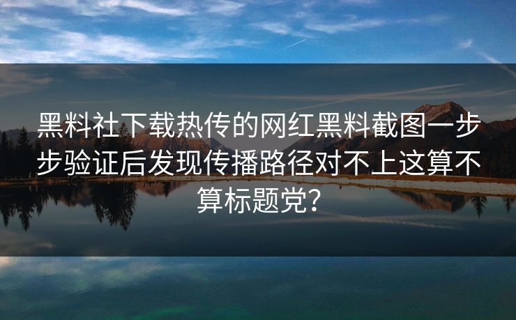 黑料社下载热传的网红黑料截图一步步验证后发现传播路径对不上这算不算标题党？