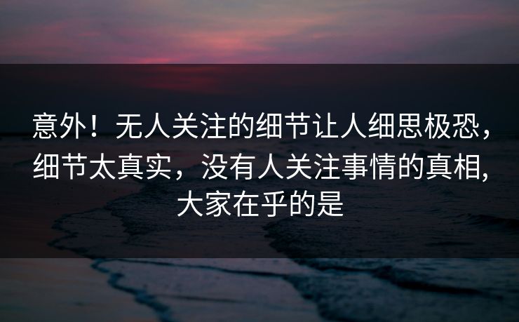 意外！无人关注的细节让人细思极恐，细节太真实，没有人关注事情的真相,大家在乎的是