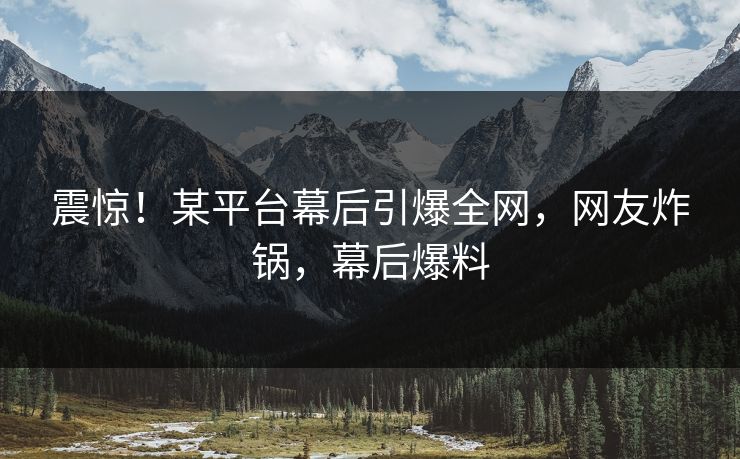 震惊！某平台幕后引爆全网，网友炸锅，幕后爆料