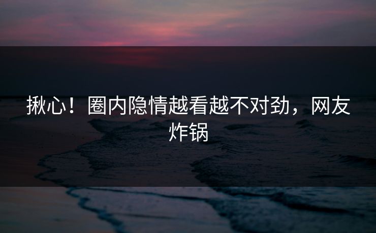 揪心！圈内隐情越看越不对劲，网友炸锅