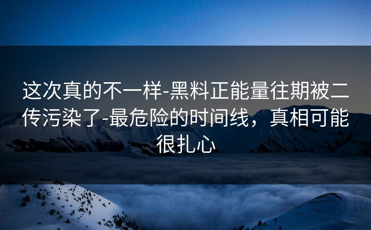 这次真的不一样-黑料正能量往期被二传污染了-最危险的时间线，真相可能很扎心